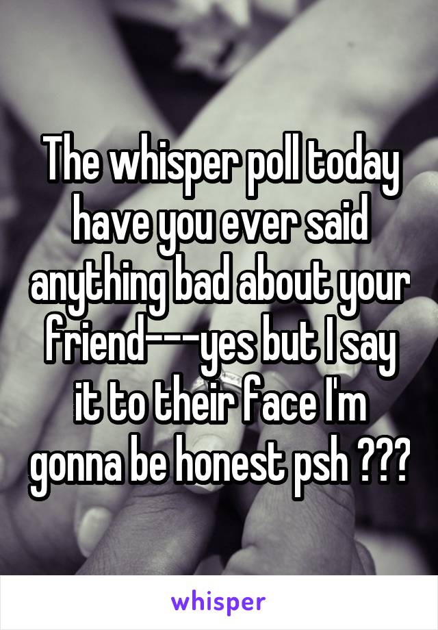 The whisper poll today have you ever said anything bad about your friend---yes but I say it to their face I'm gonna be honest psh ☺️😊