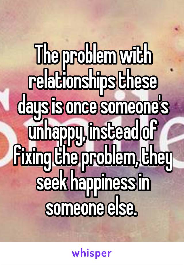 The problem with relationships these days is once someone's unhappy, instead of fixing the problem, they seek happiness in someone else. 