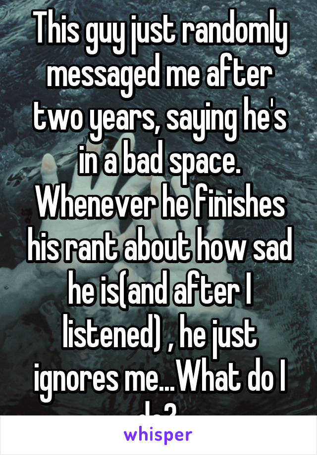 This guy just randomly messaged me after two years, saying he's in a bad space. Whenever he finishes his rant about how sad he is(and after I listened) , he just ignores me...What do I do? 