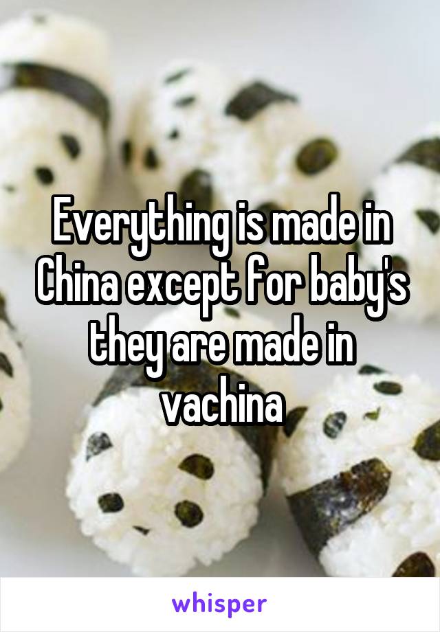 Everything is made in China except for baby's they are made in vachina