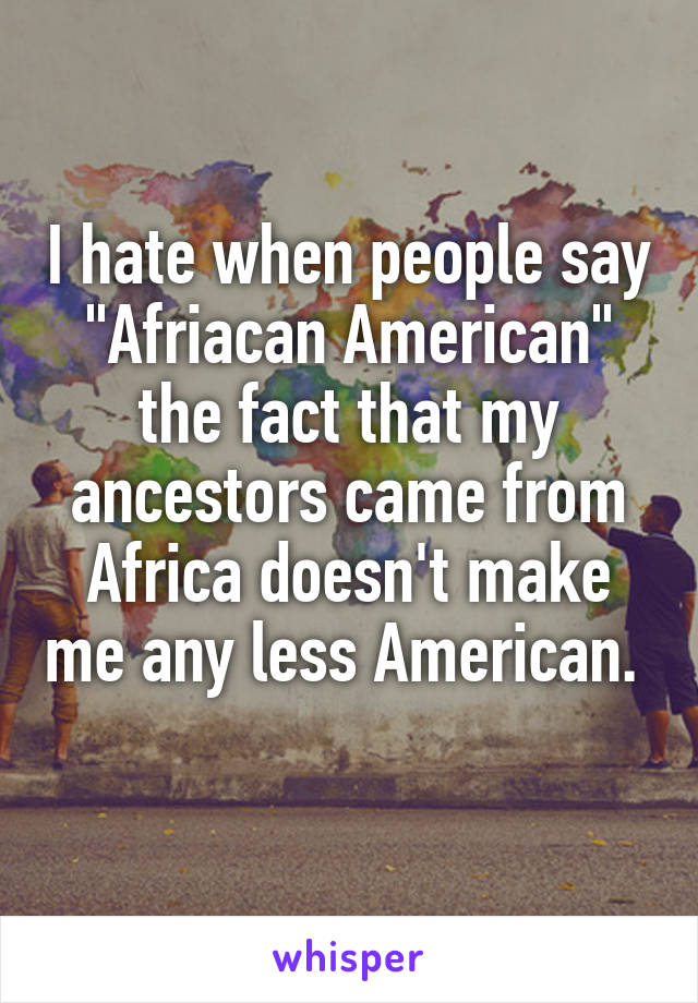 I hate when people say "Afriacan American" the fact that my ancestors came from Africa doesn't make me any less American. 
