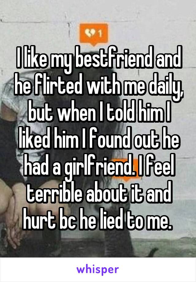 I like my bestfriend and he flirted with me daily, but when I told him I liked him I found out he had a girlfriend. I feel terrible about it and hurt bc he lied to me. 