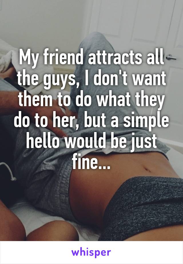 My friend attracts all the guys, I don't want them to do what they do to her, but a simple hello would be just fine...

