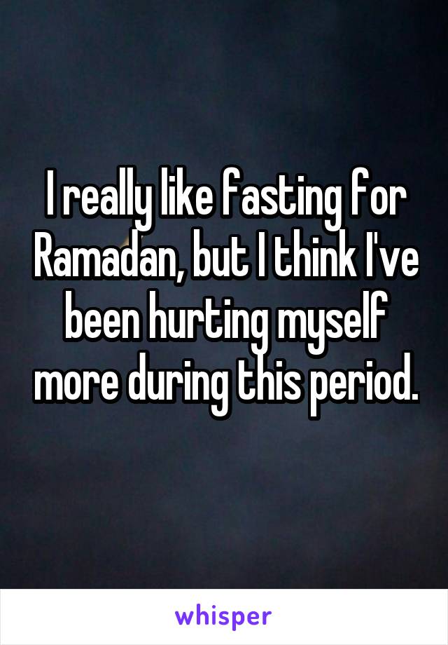 I really like fasting for Ramadan, but I think I've been hurting myself more during this period. 