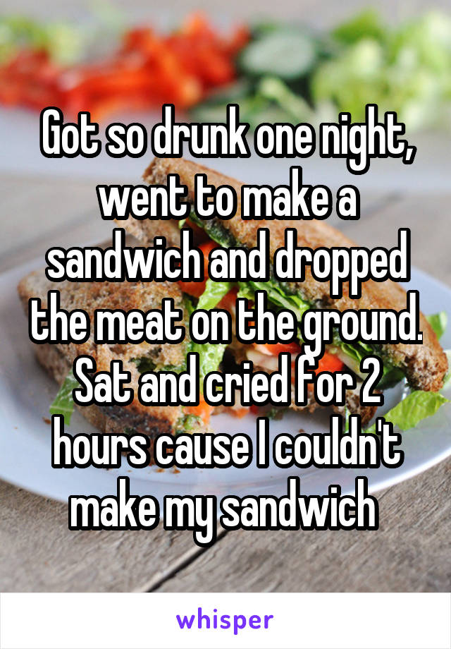 Got so drunk one night, went to make a sandwich and dropped the meat on the ground. Sat and cried for 2 hours cause I couldn't make my sandwich 