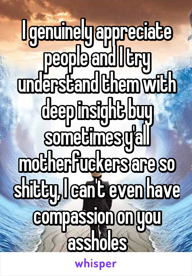 I genuinely appreciate people and I try understand them with deep insight buy sometimes y'all motherfuckers are so shitty, I can't even have compassion on you assholes