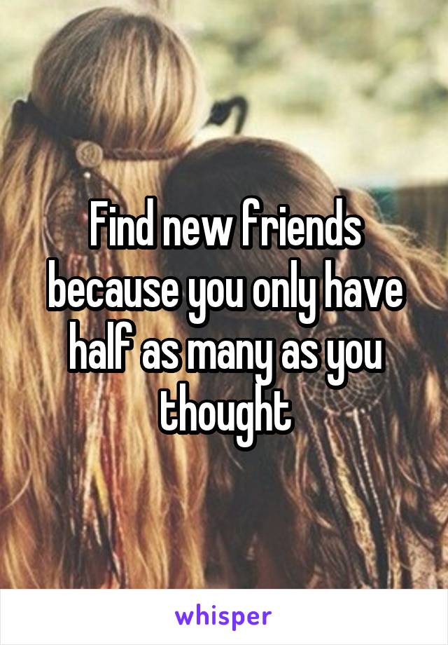 Find new friends because you only have half as many as you thought