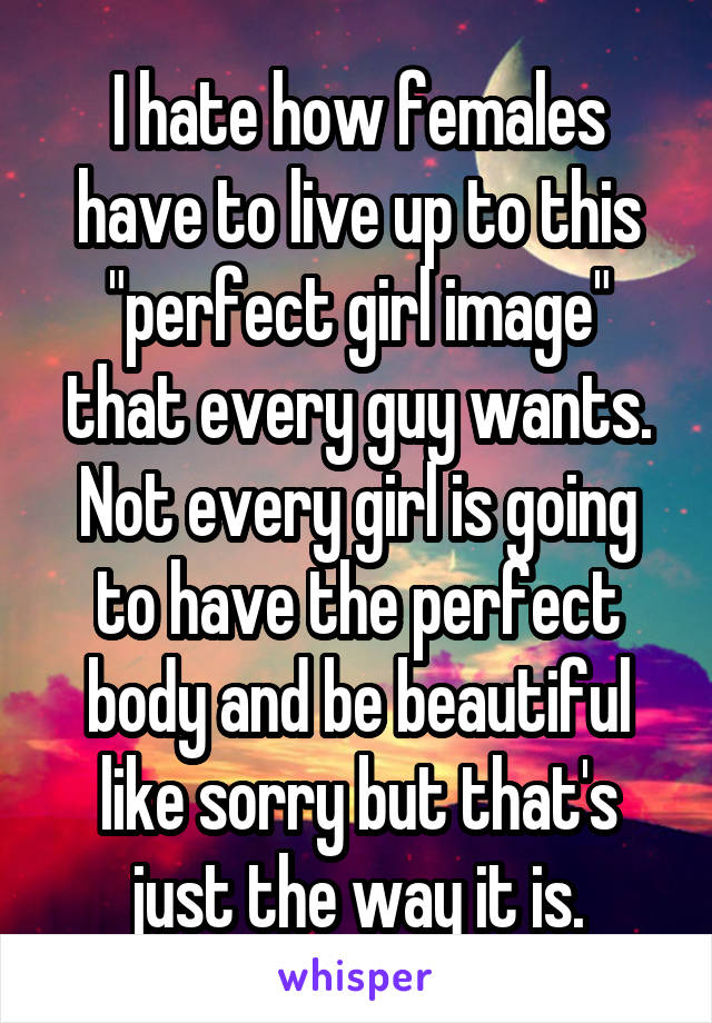 I hate how females have to live up to this "perfect girl image" that every guy wants. Not every girl is going to have the perfect body and be beautiful like sorry but that's just the way it is.