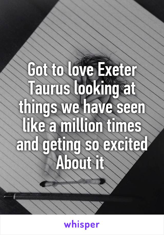 Got to love Exeter Taurus looking at things we have seen like a million times and geting so excited About it 