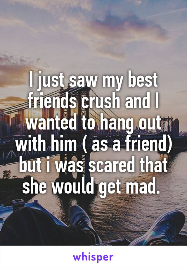 I just saw my best friends crush and I wanted to hang out with him ( as a friend) but i was scared that she would get mad. 