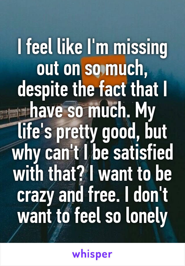 I feel like I'm missing out on so much, despite the fact that I have so much. My life's pretty good, but why can't I be satisfied with that? I want to be crazy and free. I don't want to feel so lonely