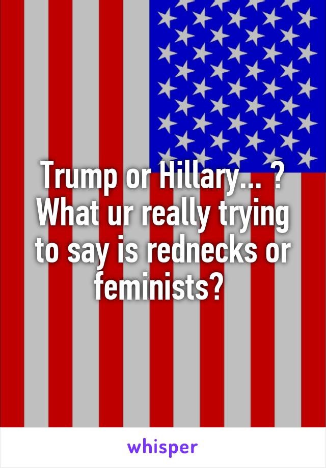 Trump or Hillary... ? What ur really trying to say is rednecks or feminists? 