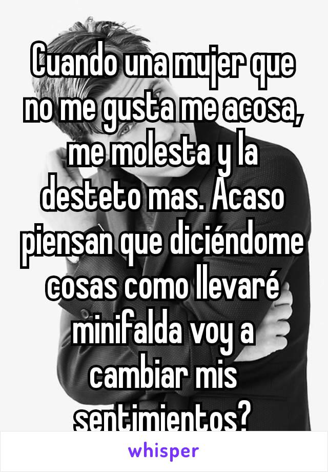 Cuando una mujer que no me gusta me acosa, me molesta y la desteto mas. Acaso piensan que diciéndome cosas como llevaré minifalda voy a cambiar mis sentimientos?