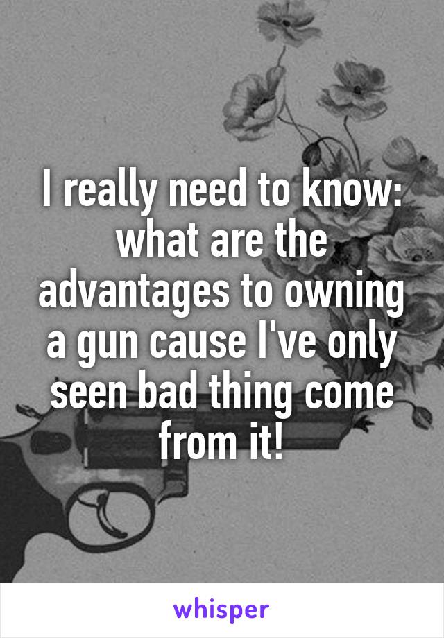 I really need to know: what are the advantages to owning a gun cause I've only seen bad thing come from it!