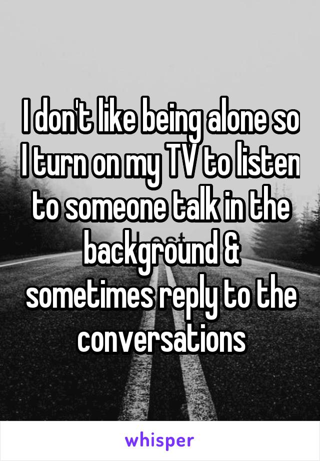 I don't like being alone so I turn on my TV to listen to someone talk in the background & sometimes reply to the conversations