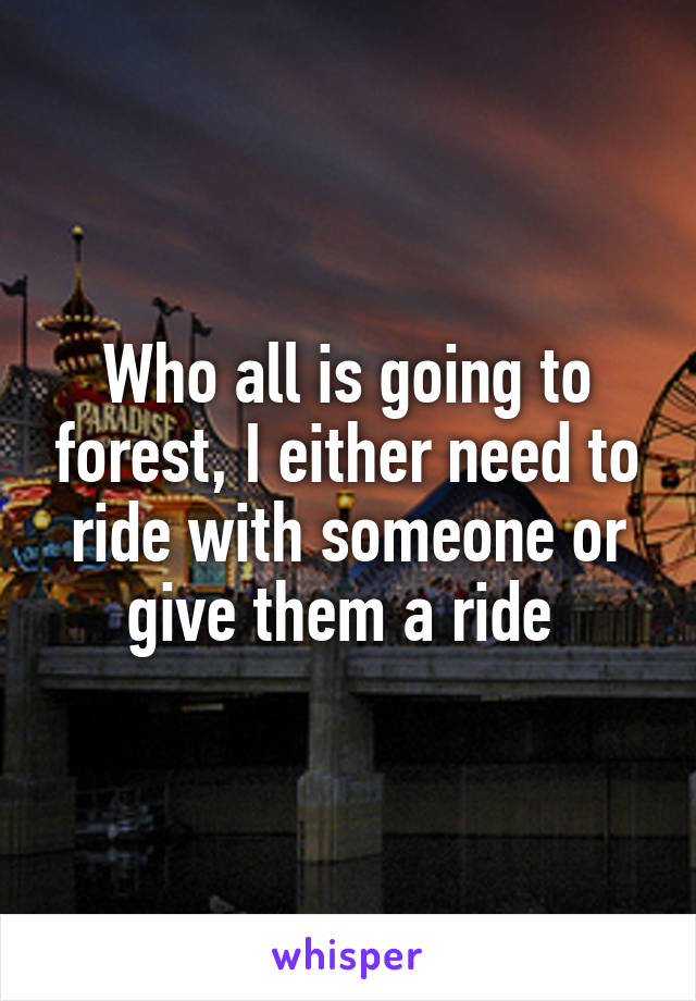 Who all is going to forest, I either need to ride with someone or give them a ride 