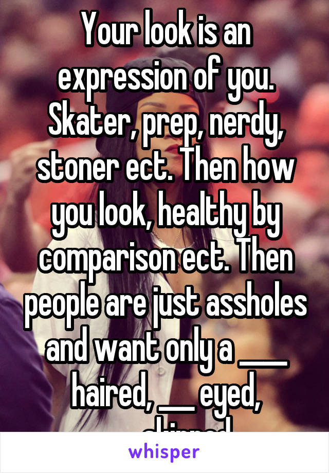 Your look is an expression of you. Skater, prep, nerdy, stoner ect. Then how you look, healthy by comparison ect. Then people are just assholes and want only a ____ haired, ___ eyed, ____skinned.