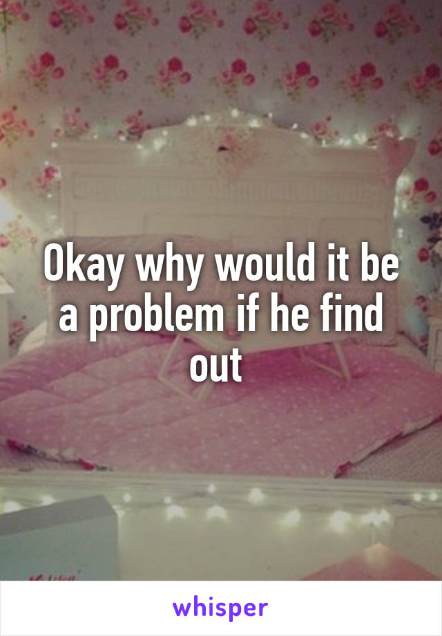 Okay why would it be a problem if he find out 