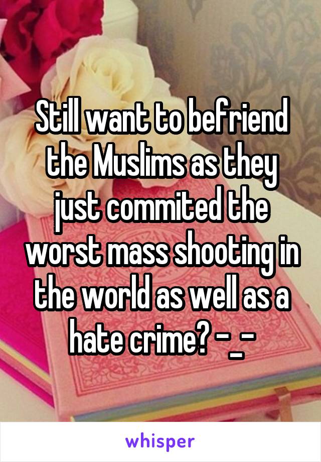 Still want to befriend the Muslims as they just commited the worst mass shooting in the world as well as a hate crime? -_-