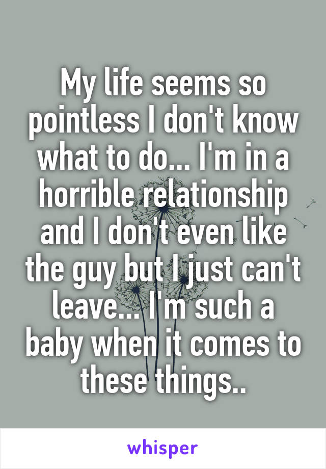 My life seems so pointless I don't know what to do... I'm in a horrible relationship and I don't even like the guy but I just can't leave... I'm such a baby when it comes to these things..