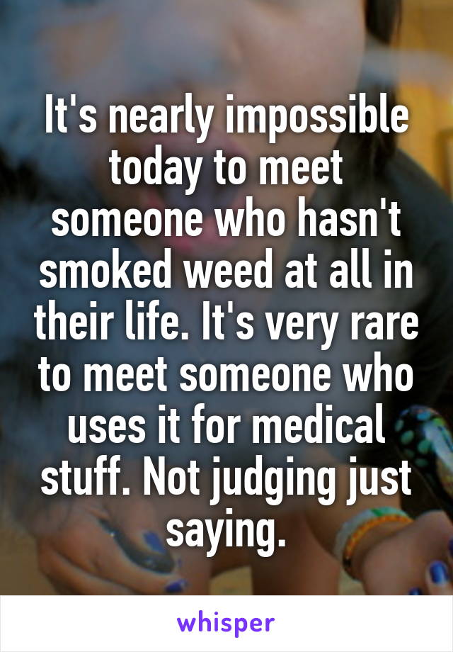 It's nearly impossible today to meet someone who hasn't smoked weed at all in their life. It's very rare to meet someone who uses it for medical stuff. Not judging just saying.