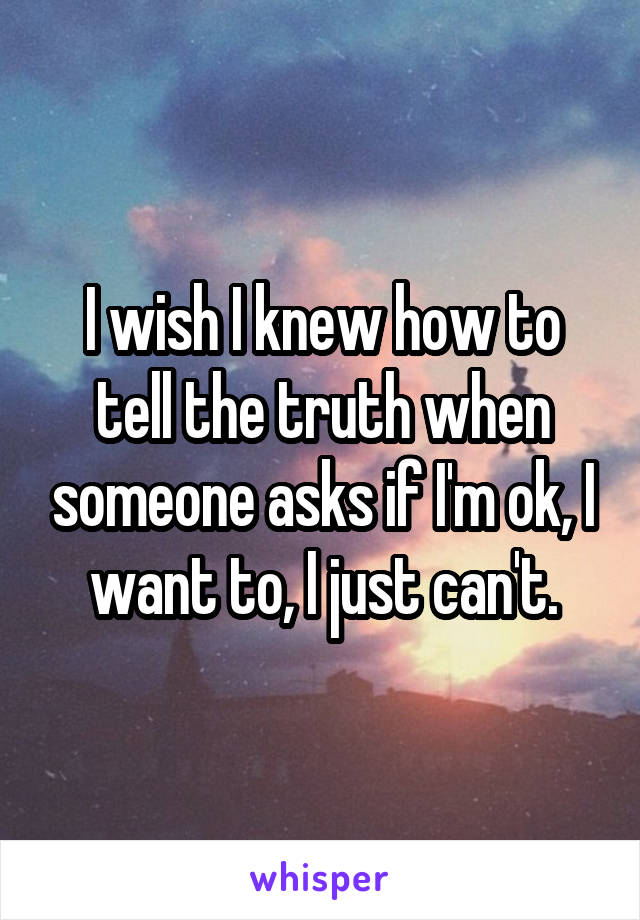 I wish I knew how to tell the truth when someone asks if I'm ok, I want to, I just can't.