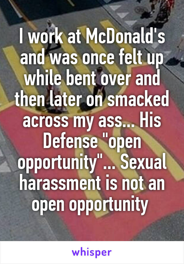 I work at McDonald's and was once felt up while bent over and then later on smacked across my ass... His Defense "open opportunity"... Sexual harassment is not an open opportunity 
