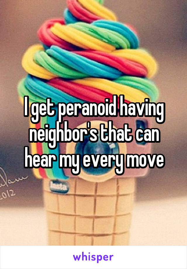 I get peranoid having neighbor's that can hear my every move