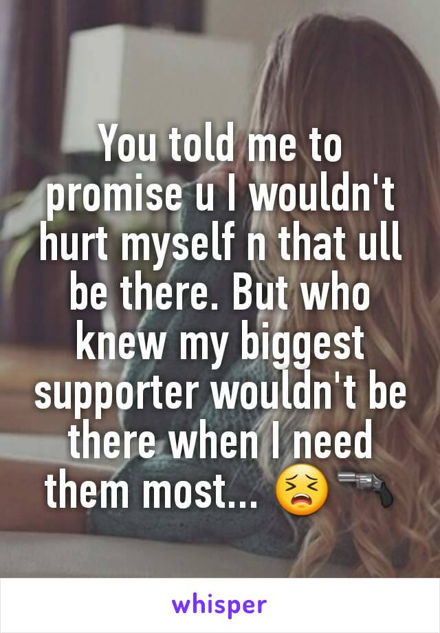 You told me to promise u I wouldn't hurt myself n that ull be there. But who knew my biggest supporter wouldn't be there when I need them most... 😣🔫