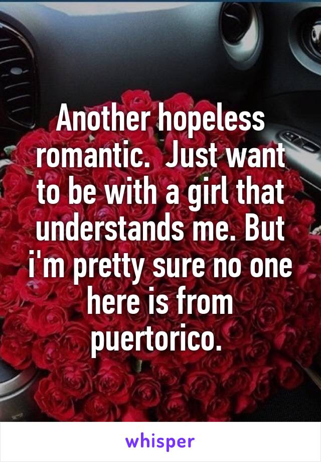 Another hopeless romantic.  Just want to be with a girl that understands me. But i'm pretty sure no one here is from puertorico. 