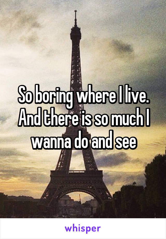 So boring where I live. And there is so much I wanna do and see