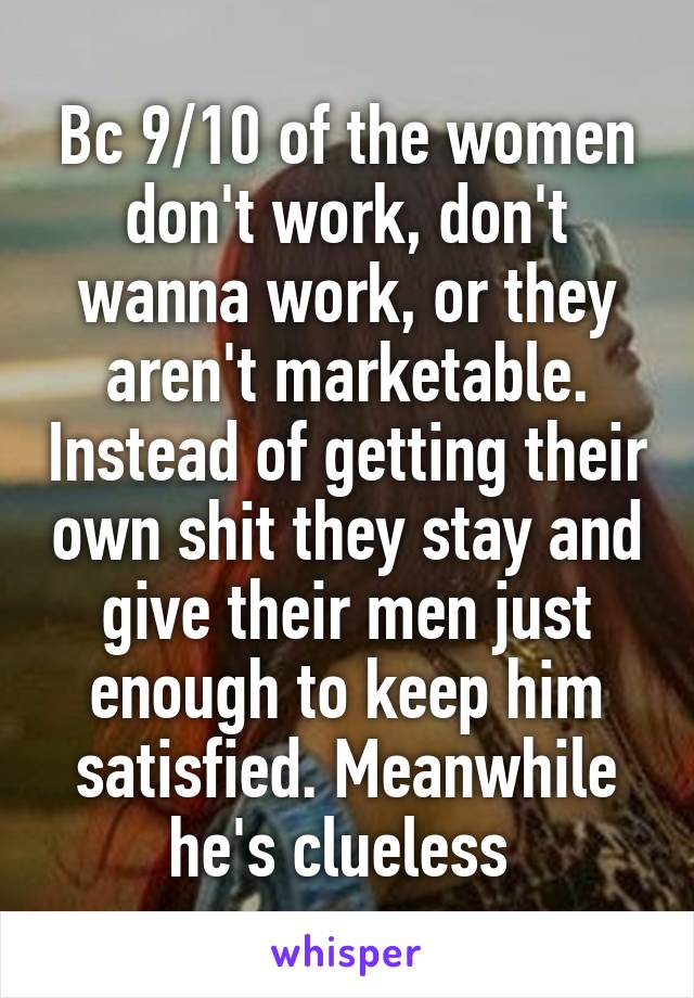 Bc 9/10 of the women don't work, don't wanna work, or they aren't marketable. Instead of getting their own shit they stay and give their men just enough to keep him satisfied. Meanwhile he's clueless 