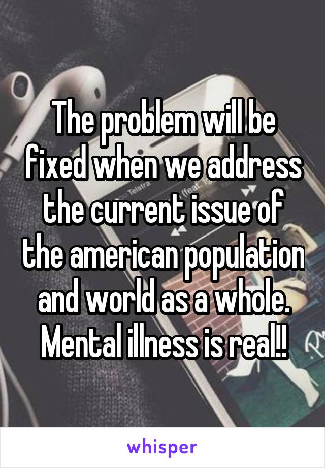 The problem will be fixed when we address the current issue of the american population and world as a whole. Mental illness is real!!