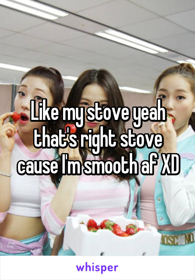 Like my stove yeah that's right stove cause I'm smooth af XD