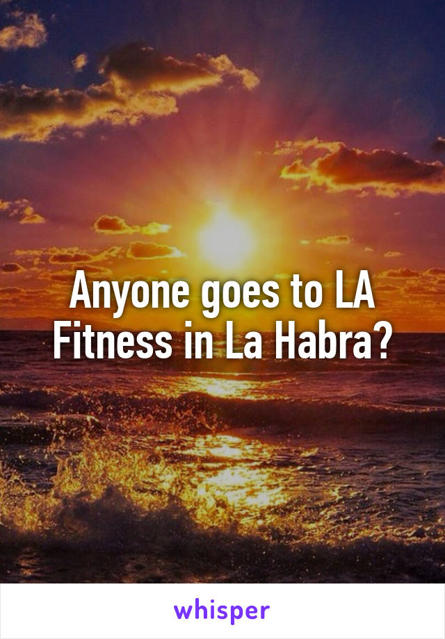 Anyone goes to LA Fitness in La Habra?