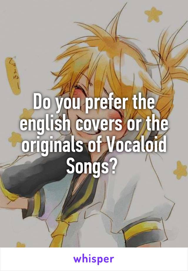 Do you prefer the english covers or the originals of Vocaloid Songs? 