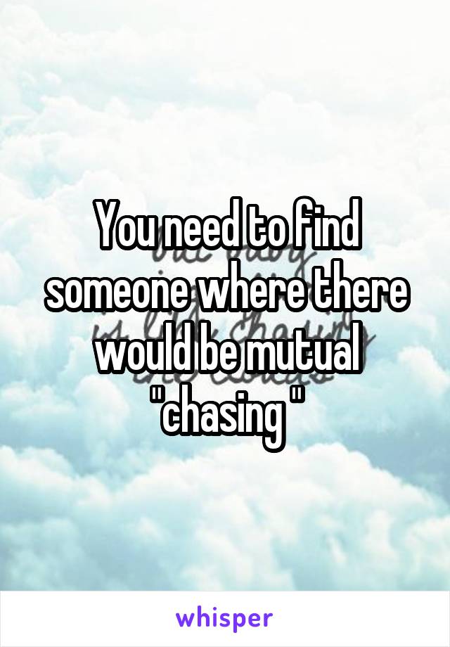 You need to find someone where there would be mutual "chasing "