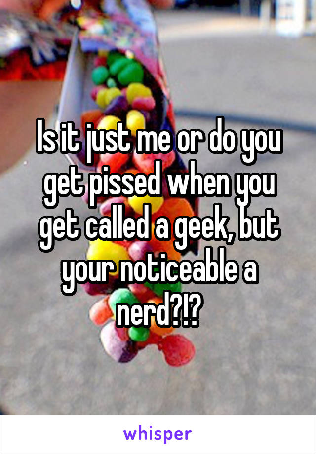 Is it just me or do you get pissed when you get called a geek, but your noticeable a nerd?!?