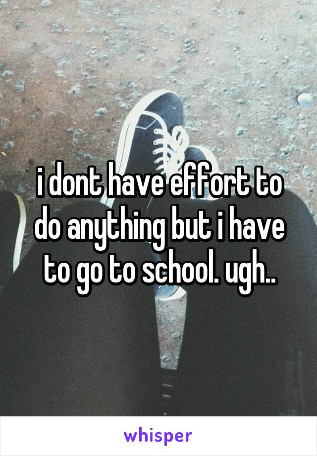 i dont have effort to do anything but i have to go to school. ugh..