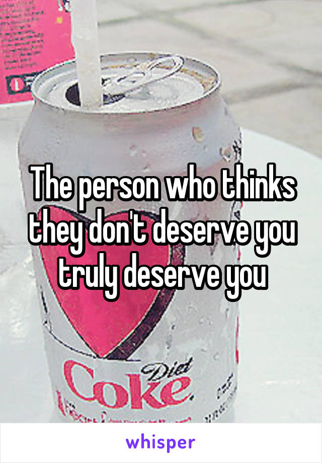 The person who thinks they don't deserve you truly deserve you