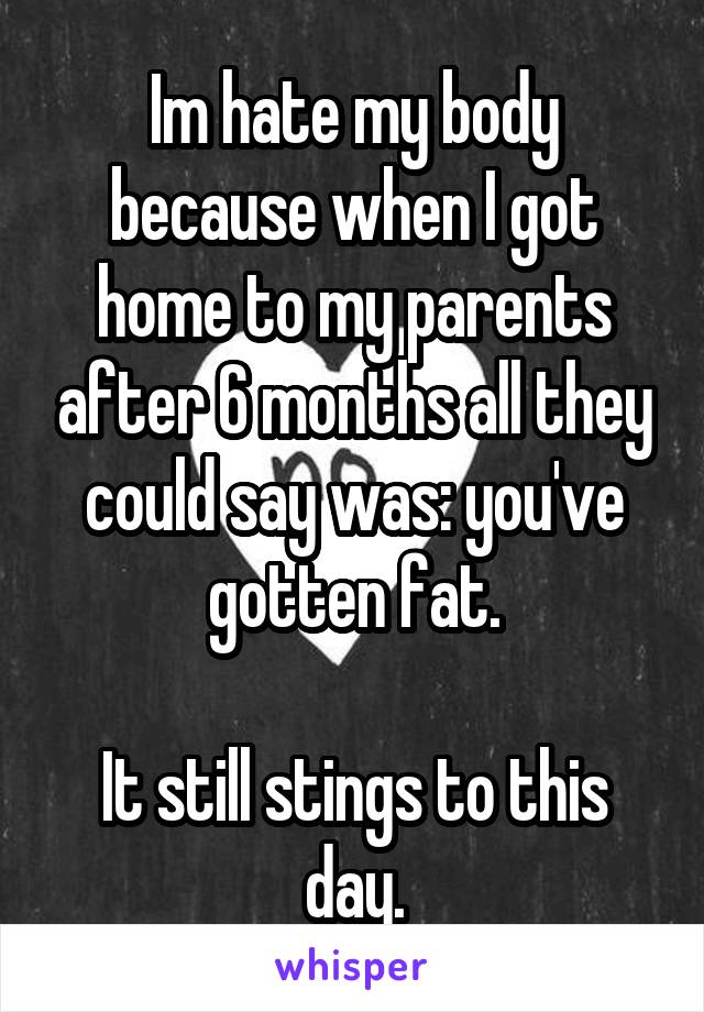 Im hate my body because when I got home to my parents after 6 months all they could say was: you've gotten fat.

It still stings to this day.