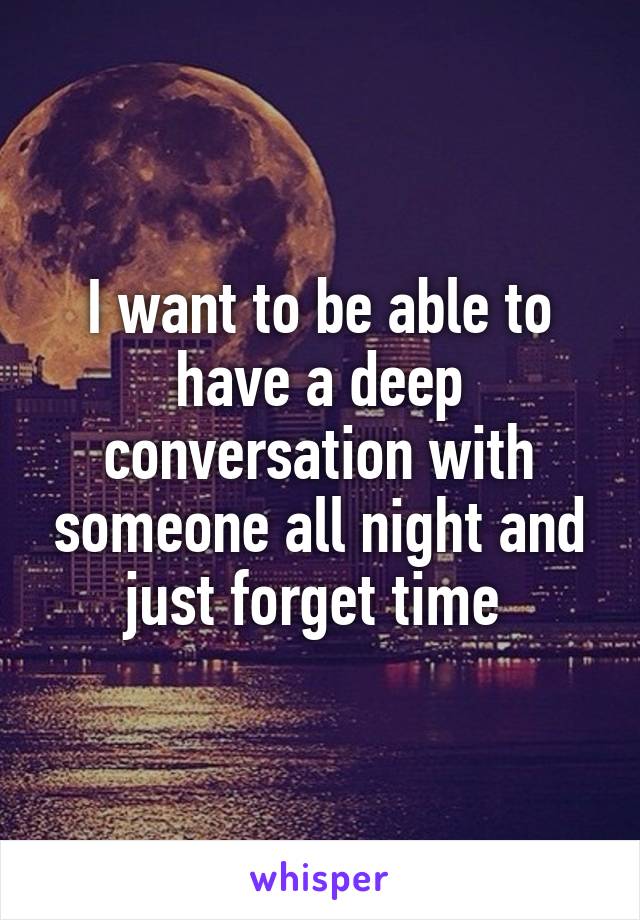 I want to be able to have a deep conversation with someone all night and just forget time 