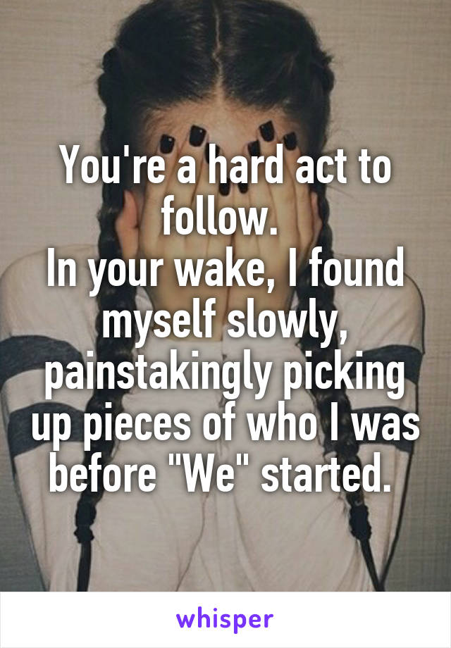 You're a hard act to follow. 
In your wake, I found myself slowly, painstakingly picking up pieces of who I was before "We" started. 