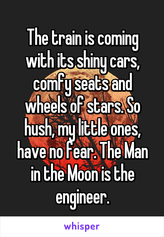 The train is coming with its shiny cars, comfy seats and wheels of stars. So hush, my little ones, have no fear. The Man in the Moon is the engineer.