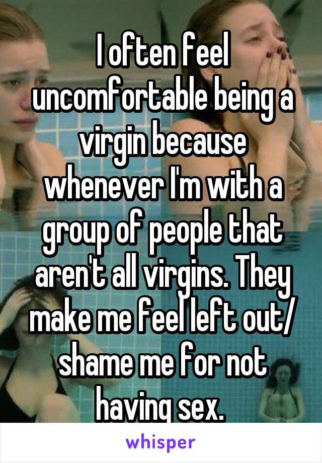 I often feel uncomfortable being a virgin because whenever I'm with a group of people that aren't all virgins. They make me feel left out/ shame me for not having sex. 