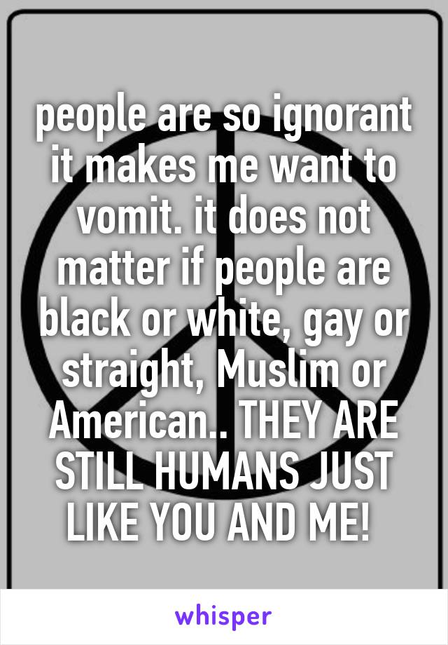 people are so ignorant it makes me want to vomit. it does not matter if people are black or white, gay or straight, Muslim or American.. THEY ARE STILL HUMANS JUST LIKE YOU AND ME! 