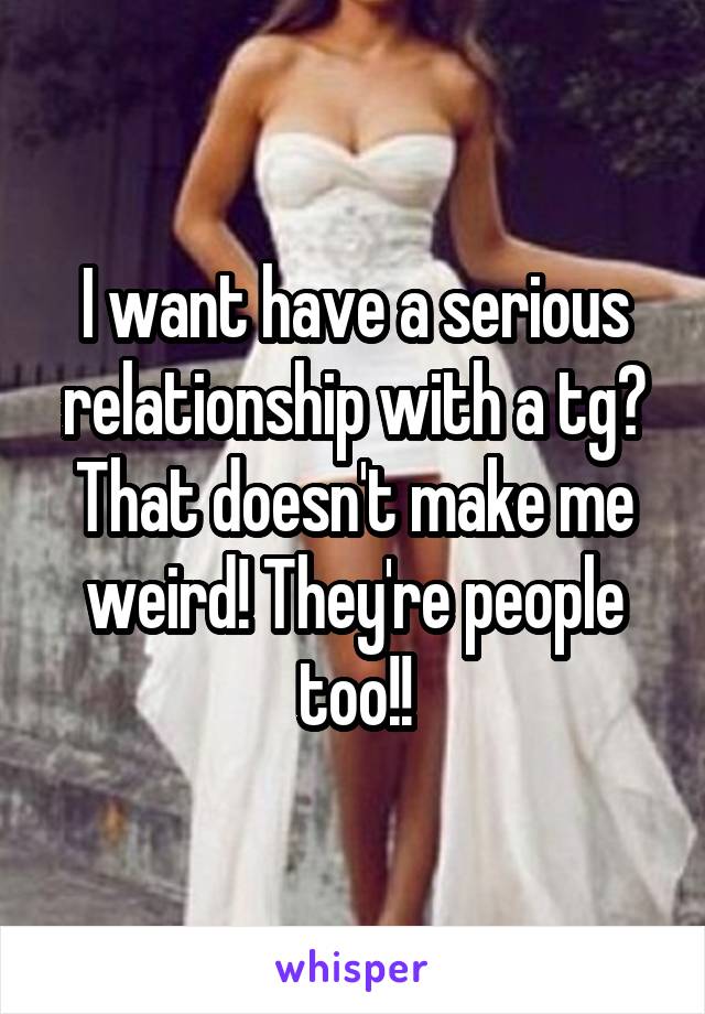 I want have a serious relationship with a tg? That doesn't make me weird! They're people too!!