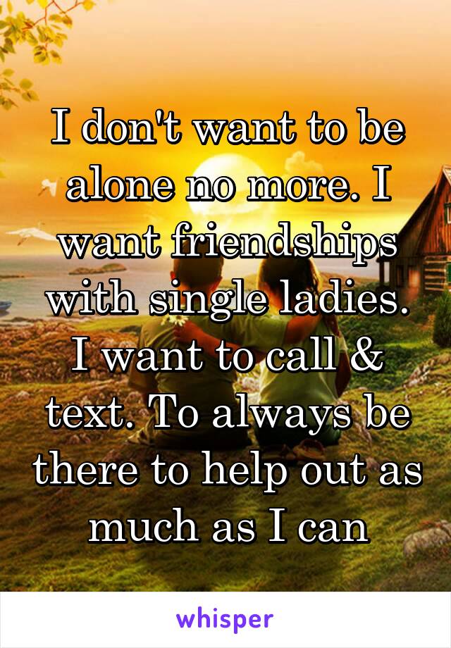 I don't want to be alone no more. I want friendships with single ladies. I want to call & text. To always be there to help out as much as I can