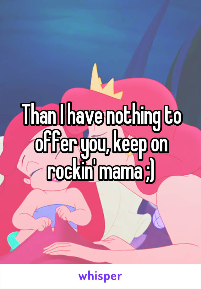 Than I have nothing to offer you, keep on rockin' mama ;)