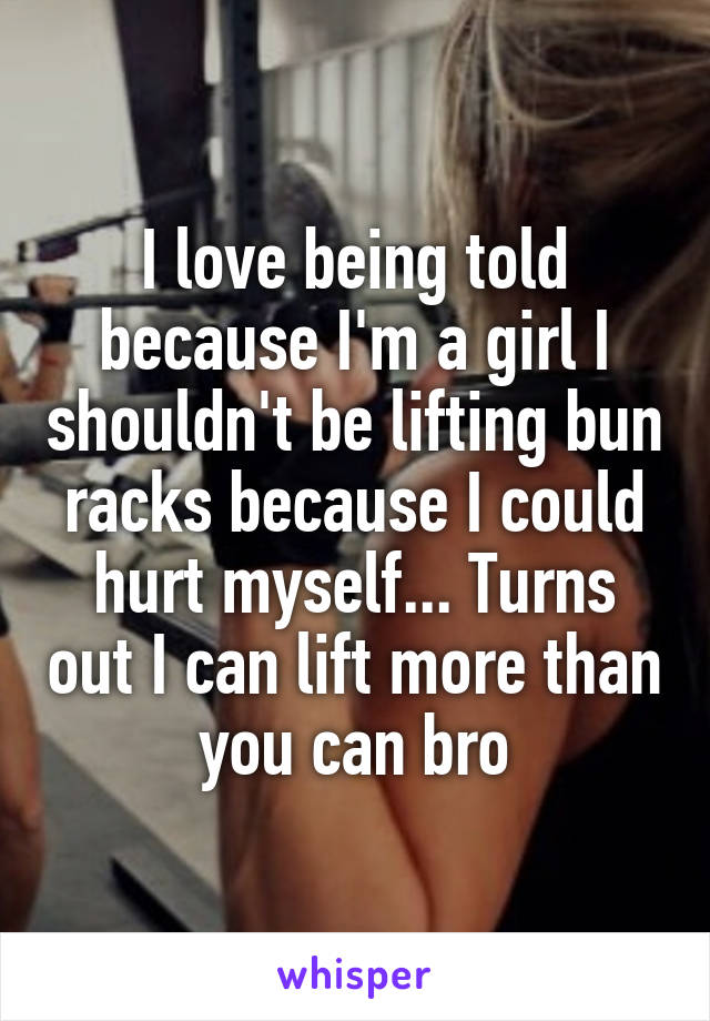 I love being told because I'm a girl I shouldn't be lifting bun racks because I could hurt myself... Turns out I can lift more than you can bro